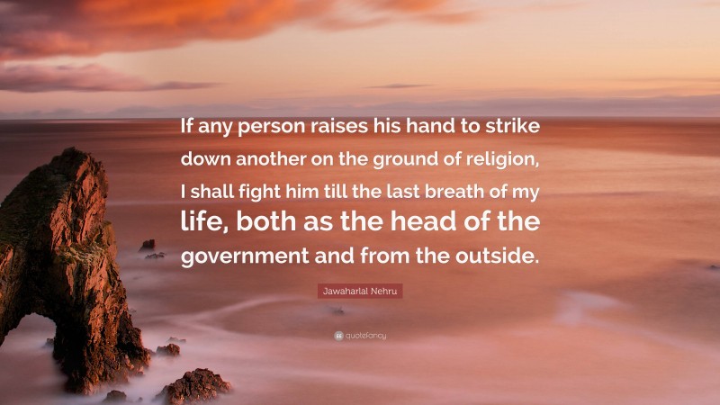 Jawaharlal Nehru Quote: “If any person raises his hand to strike down another on the ground of religion, I shall fight him till the last breath of my life, both as the head of the government and from the outside.”