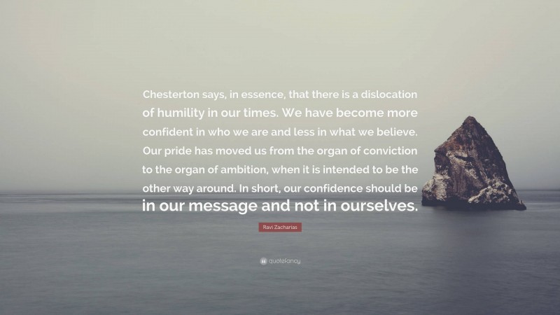 Ravi Zacharias Quote: “Chesterton says, in essence, that there is a dislocation of humility in our times. We have become more confident in who we are and less in what we believe. Our pride has moved us from the organ of conviction to the organ of ambition, when it is intended to be the other way around. In short, our confidence should be in our message and not in ourselves.”