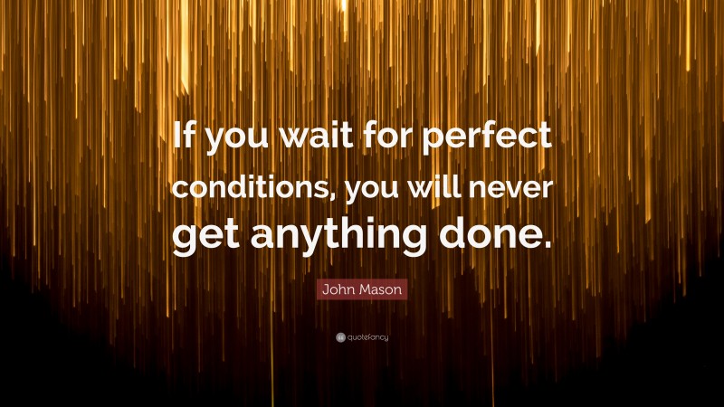 John Mason Quote: “If you wait for perfect conditions, you will never get anything done.”