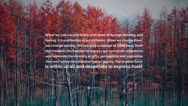 David Icke Quote: “What we call society is the sum total of human thinking and feeling. It is a reflection of our attitudes. When we change them, we change society. We are only a change of mind away from real freedom, the freedom to express our God-given uniqueness and celebrate the diversity of gifts, perceptions and inspiration that exist within the collective human psyche. The creative force is within us all and desperate to express itself.”