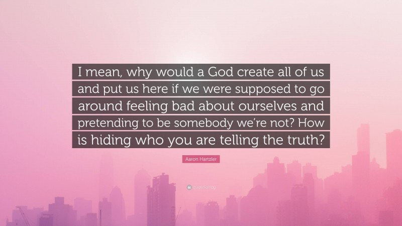 Aaron Hartzler Quote: “I mean, why would a God create all of us and put us here if we were supposed to go around feeling bad about ourselves and pretending to be somebody we’re not? How is hiding who you are telling the truth?”