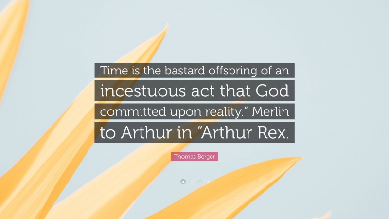 Thomas Berger Quote: “Time is the bastard offspring of an incestuous act that God committed upon reality.” Merlin to Arthur in “Arthur Rex.”
