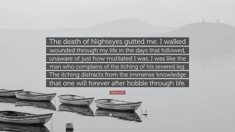 Robin Hobb Quote: “The death of Nighteyes gutted me. I walked wounded through my life in the days that followed, unaware of just how mutilated I was. I was like the man who complains of the itching of his severed leg. The itching distracts from the immense knowledge that one will forever after hobble through life.”