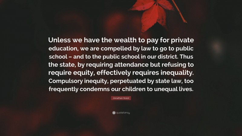 Jonathan Kozol Quote: “Unless we have the wealth to pay for private education, we are compelled by law to go to public school – and to the public school in our district. Thus the state, by requiring attendance but refusing to require equity, effectively requires inequality. Compulsory inequity, perpetuated by state law, too frequently condemns our children to unequal lives.”