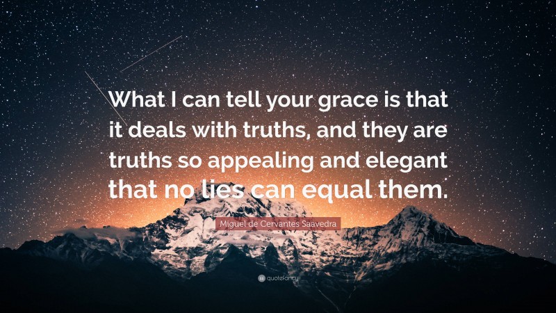 Miguel de Cervantes Saavedra Quote: “What I can tell your grace is that it deals with truths, and they are truths so appealing and elegant that no lies can equal them.”