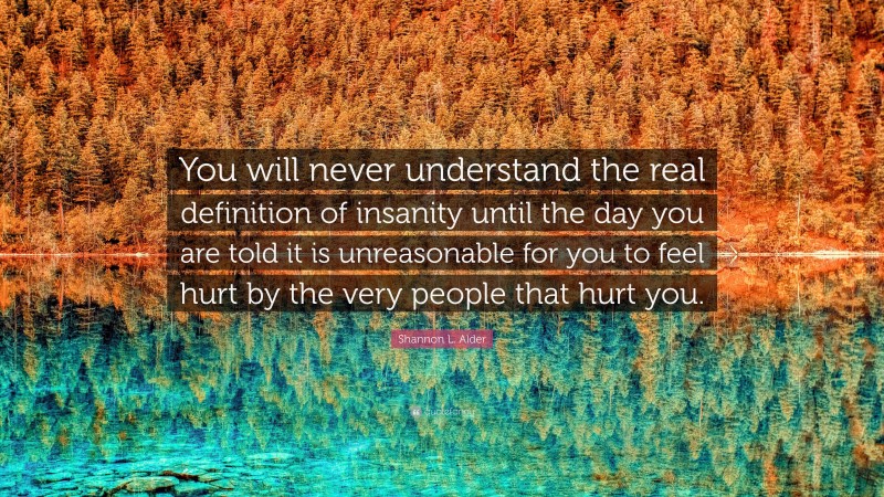 Shannon L. Alder Quote: “You will never understand the real definition of insanity until the day you are told it is unreasonable for you to feel hurt by the very people that hurt you.”