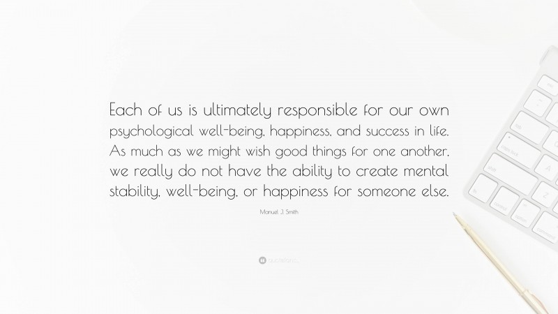 Manuel J. Smith Quote: “Each of us is ultimately responsible for our own psychological well-being, happiness, and success in life. As much as we might wish good things for one another, we really do not have the ability to create mental stability, well-being, or happiness for someone else.”
