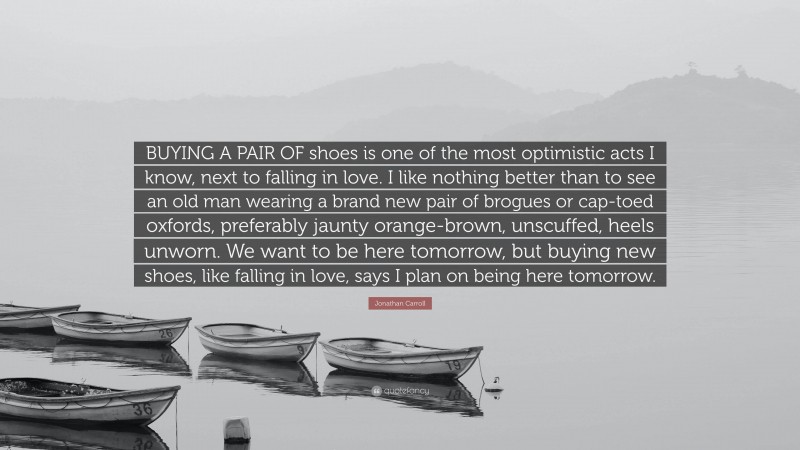 Jonathan Carroll Quote: “BUYING A PAIR OF shoes is one of the most optimistic acts I know, next to falling in love. I like nothing better than to see an old man wearing a brand new pair of brogues or cap-toed oxfords, preferably jaunty orange-brown, unscuffed, heels unworn. We want to be here tomorrow, but buying new shoes, like falling in love, says I plan on being here tomorrow.”