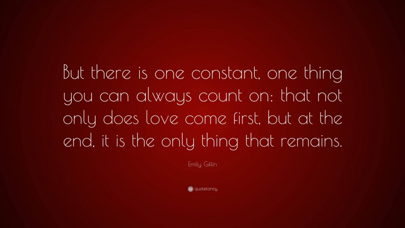 Emily Giffin Quote: “But there is one constant, one thing you can always count on: that not only does love come first, but at the end, it is the only thing that remains.”