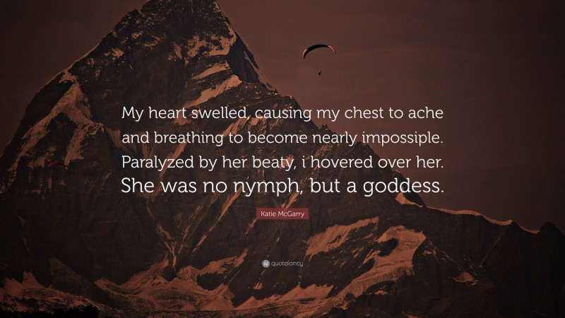 Katie McGarry Quote: “My heart swelled, causing my chest to ache and breathing to become nearly impossiple. Paralyzed by her beaty, i hovered over her. She was no nymph, but a goddess.”