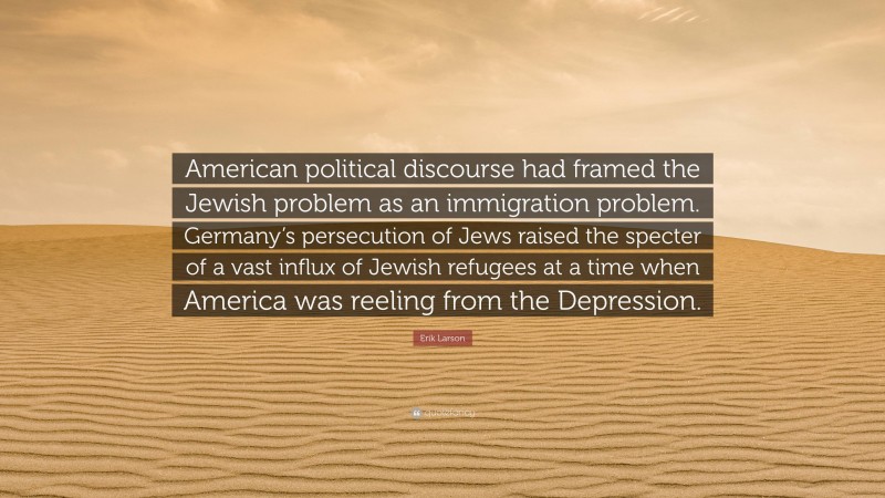 Erik Larson Quote: “American political discourse had framed the Jewish problem as an immigration problem. Germany’s persecution of Jews raised the specter of a vast influx of Jewish refugees at a time when America was reeling from the Depression.”