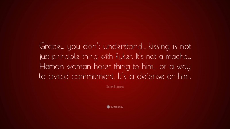 Sarah Brocious Quote: “Grace... you don’t understand... kissing is not just principle thing with Ryker. It’s not a macho... Heman woman hater thing to him... or a way to avoid commitment. It’s a defense or him.”