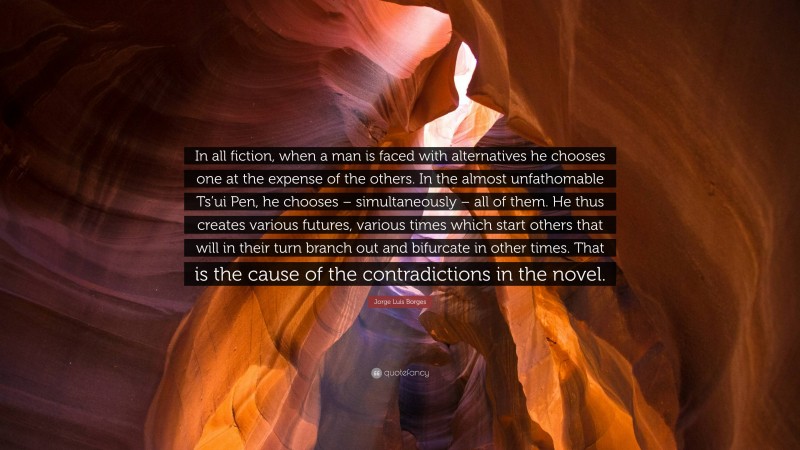 Jorge Luis Borges Quote: “In all fiction, when a man is faced with alternatives he chooses one at the expense of the others. In the almost unfathomable Ts’ui Pen, he chooses – simultaneously – all of them. He thus creates various futures, various times which start others that will in their turn branch out and bifurcate in other times. That is the cause of the contradictions in the novel.”