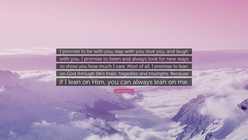 Karen Kingsbury Quote: “I promise to be with you, stay with you, love you, and laugh with you. I promise to listen and always look for new ways to show you how much I care. Most of all, I promise to lean on God through life’s trials, tragedies and triumphs. Because if I lean on Him, you can always lean on me.”