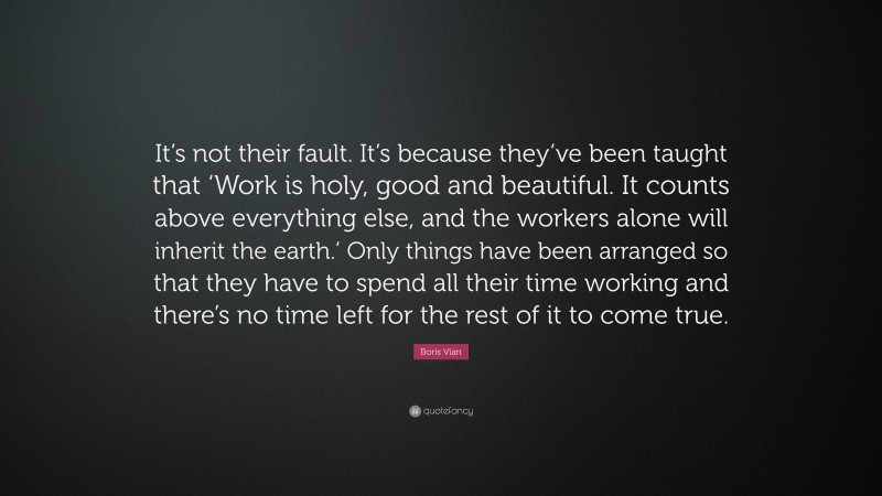 Boris Vian Quote: “It’s not their fault. It’s because they’ve been taught that ‘Work is holy, good and beautiful. It counts above everything else, and the workers alone will inherit the earth.’ Only things have been arranged so that they have to spend all their time working and there’s no time left for the rest of it to come true.”