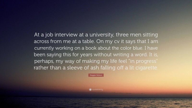 Maggie Nelson Quote: “At a job interview at a university, three men sitting across from me at a table. On my cv it says that I am currently working on a book about the color blue. I have been saying this for years without writing a word. It is, perhaps, my way of making my life feel “in progress” rather than a sleeve of ash falling off a lit cigarette.”