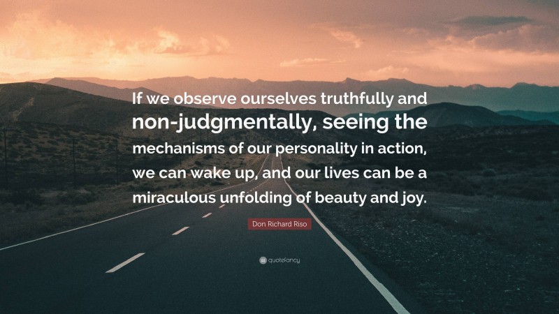 Don Richard Riso Quote: “If we observe ourselves truthfully and non-judgmentally, seeing the mechanisms of our personality in action, we can wake up, and our lives can be a miraculous unfolding of beauty and joy.”