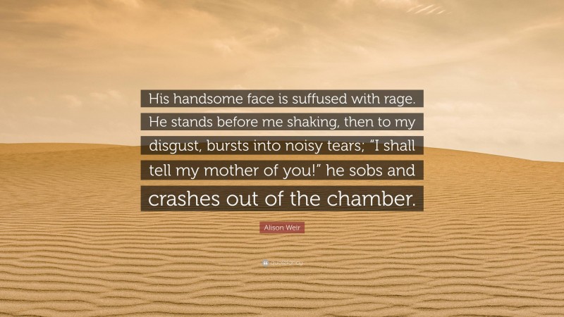 Alison Weir Quote: “His handsome face is suffused with rage. He stands before me shaking, then to my disgust, bursts into noisy tears; “I shall tell my mother of you!” he sobs and crashes out of the chamber.”