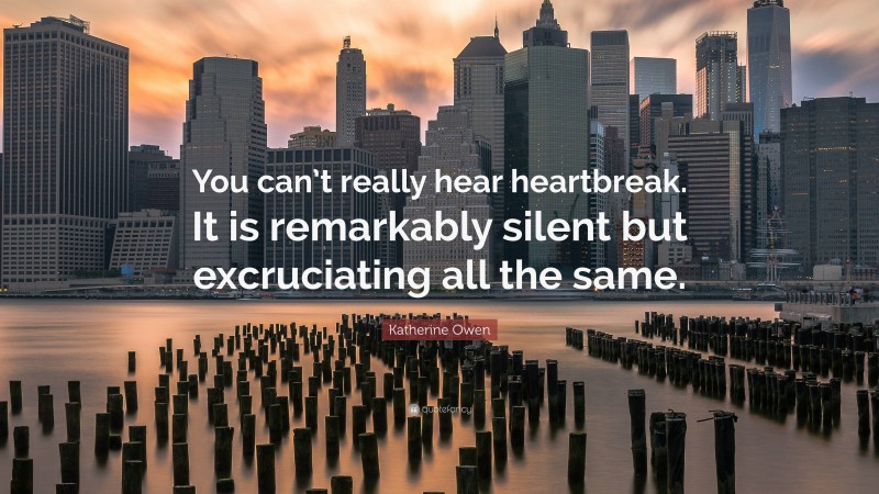 Katherine Owen Quote: “You can’t really hear heartbreak. It is remarkably silent but excruciating all the same.”