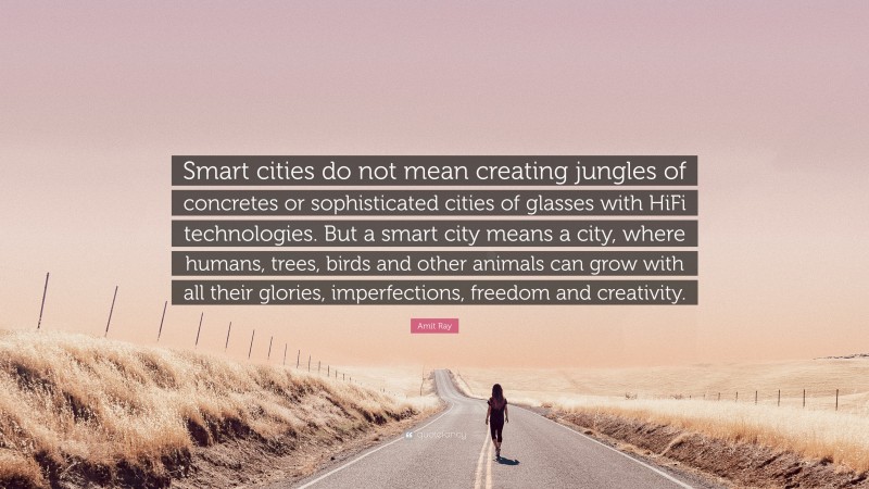 Amit Ray Quote: “Smart cities do not mean creating jungles of concretes or sophisticated cities of glasses with HiFi technologies. But a smart city means a city, where humans, trees, birds and other animals can grow with all their glories, imperfections, freedom and creativity.”