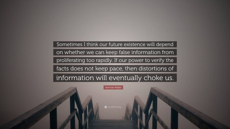 Norman Mailer Quote: “Sometimes I think our future existence will depend on whether we can keep false information from proliferating too rapidly. If our power to verify the facts does not keep pace, then distortions of information will eventually choke us.”