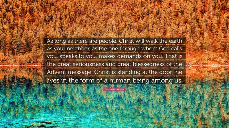 Dietrich Bonhoeffer Quote: “As long as there are people, Christ will walk the earth as your neighbor, as the one through whom God calls you, speaks to you, makes demands on you. That is the great seriousness and great blessedness of the Advent message. Christ is standing at the door; he lives in the form of a human being among us.”