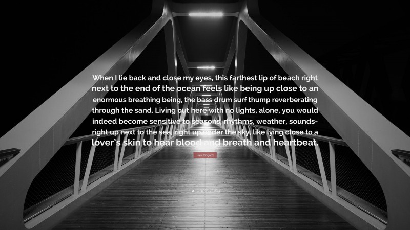 Paul Bogard Quote: “When I lie back and close my eyes, this farthest lip of beach right next to the end of the ocean feels like being up close to an enormous breathing being, the bass drum surf thump reverberating through the sand. Living out here with no lights, alone, you would indeed become sensitive to seasons, rhythms, weather, sounds- right up next to the sea, right up under the sky, like lying close to a lover’s skin to hear blood and breath and heartbeat.”