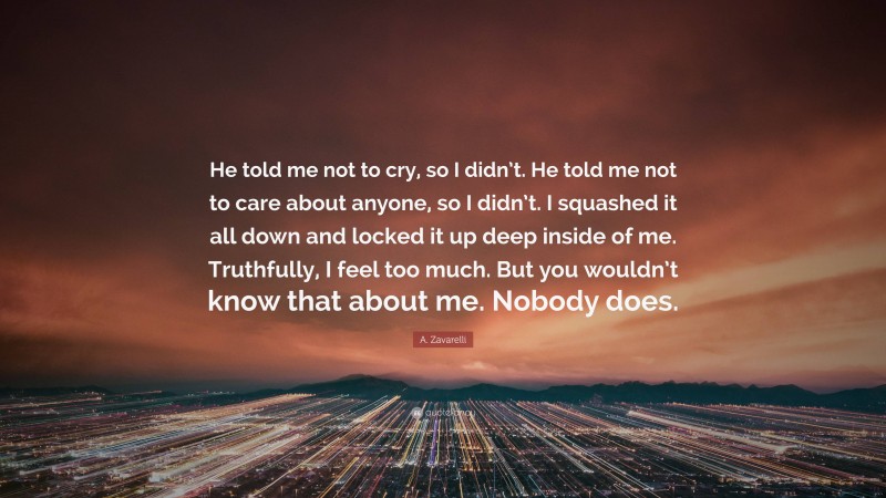 A. Zavarelli Quote: “He told me not to cry, so I didn’t. He told me not to care about anyone, so I didn’t. I squashed it all down and locked it up deep inside of me. Truthfully, I feel too much. But you wouldn’t know that about me. Nobody does.”