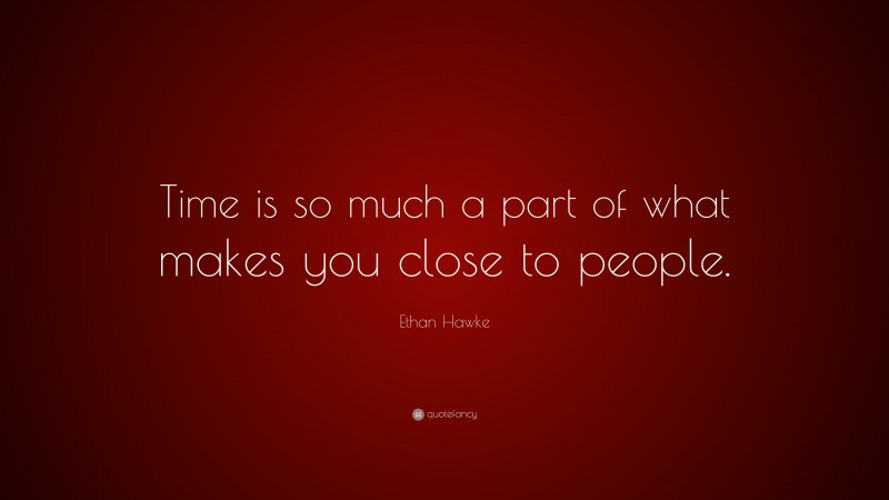 Ethan Hawke Quote: “Time is so much a part of what makes you close to people.”