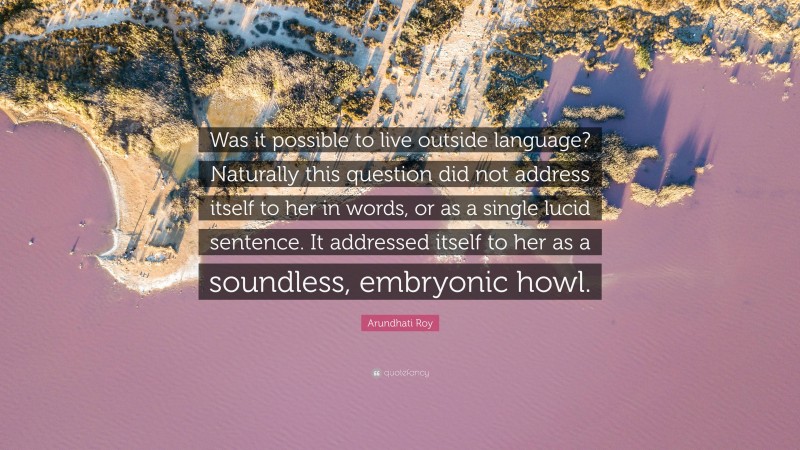 Arundhati Roy Quote: “Was it possible to live outside language? Naturally this question did not address itself to her in words, or as a single lucid sentence. It addressed itself to her as a soundless, embryonic howl.”