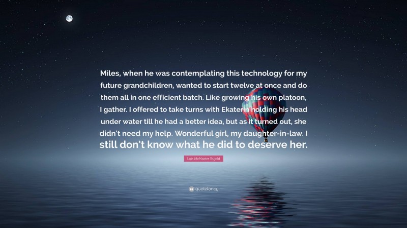 Lois McMaster Bujold Quote: “Miles, when he was contemplating this technology for my future grandchildren, wanted to start twelve at once and do them all in one efficient batch. Like growing his own platoon, I gather. I offered to take turns with Ekaterin holding his head under water till he had a better idea, but as it turned out, she didn’t need my help. Wonderful girl, my daughter-in-law. I still don’t know what he did to deserve her.”