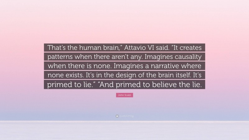 John Scalzi Quote: “That’s the human brain,” Attavio VI said. “It creates patterns when there aren’t any. Imagines causality when there is none. Imagines a narrative where none exists. It’s in the design of the brain itself. It’s primed to lie.” “And primed to believe the lie.”
