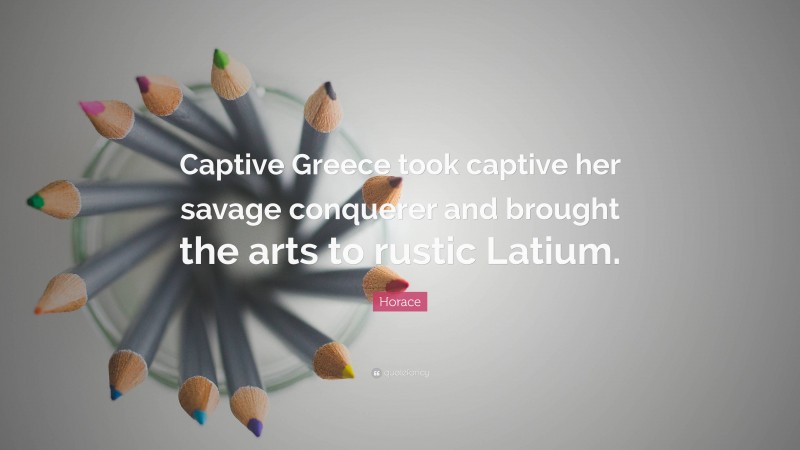 Horace Quote: “Captive Greece took captive her savage conquerer and brought the arts to rustic Latium.”