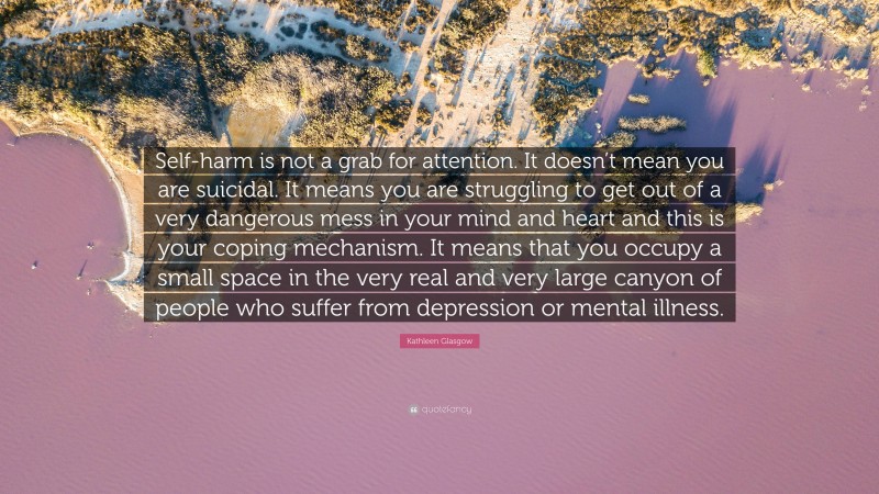 Kathleen Glasgow Quote: “Self-harm is not a grab for attention. It doesn’t mean you are suicidal. It means you are struggling to get out of a very dangerous mess in your mind and heart and this is your coping mechanism. It means that you occupy a small space in the very real and very large canyon of people who suffer from depression or mental illness.”