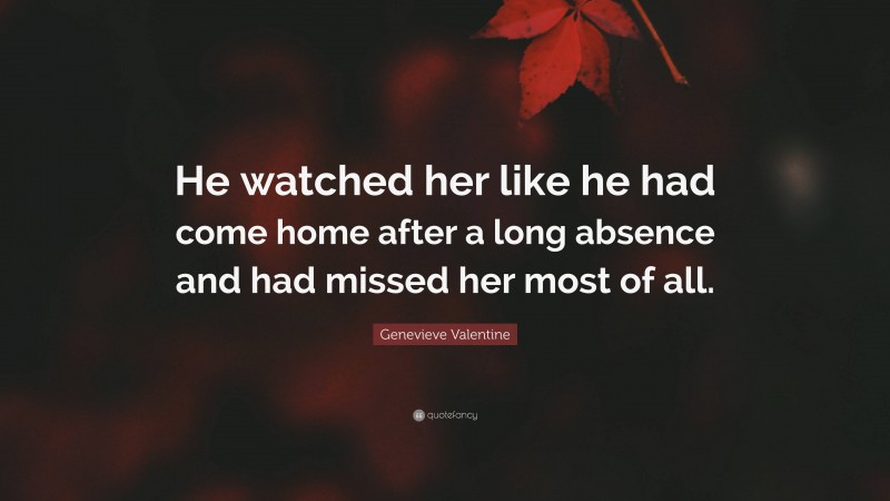 Genevieve Valentine Quote: “He watched her like he had come home after a long absence and had missed her most of all.”