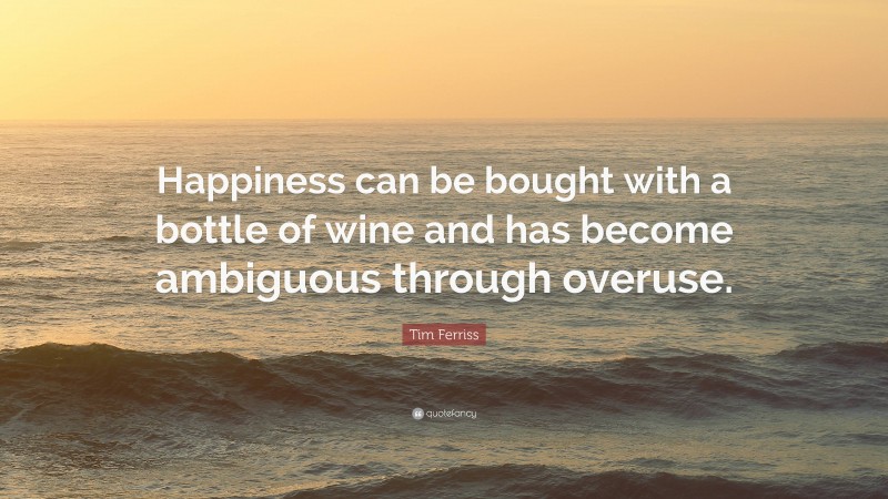 Tim Ferriss Quote: “Happiness can be bought with a bottle of wine and has become ambiguous through overuse.”