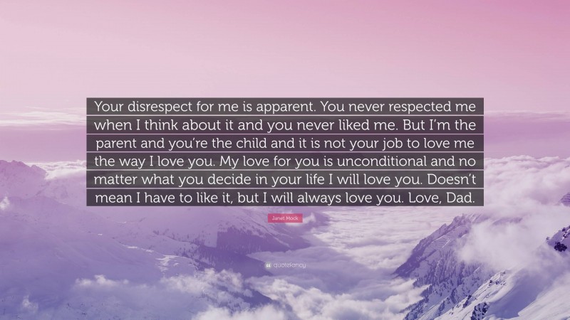 Janet Mock Quote: “Your disrespect for me is apparent. You never respected me when I think about it and you never liked me. But I’m the parent and you’re the child and it is not your job to love me the way I love you. My love for you is unconditional and no matter what you decide in your life I will love you. Doesn’t mean I have to like it, but I will always love you. Love, Dad.”