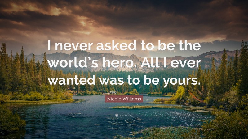 Nicole Williams Quote: “I never asked to be the world’s hero. All I ever wanted was to be yours.”
