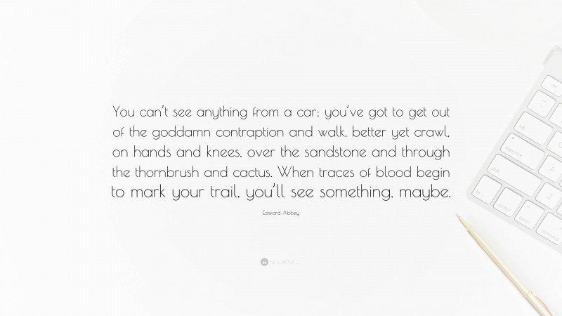 Edward Abbey Quote: “You can’t see anything from a car; you’ve got to get out of the goddamn contraption and walk, better yet crawl, on hands and knees, over the sandstone and through the thornbrush and cactus. When traces of blood begin to mark your trail, you’ll see something, maybe.”