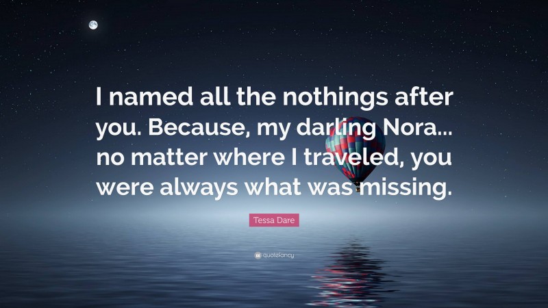 Tessa Dare Quote: “I named all the nothings after you. Because, my darling Nora... no matter where I traveled, you were always what was missing.”