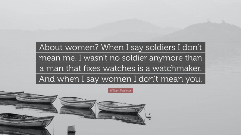 William Faulkner Quote: “About women? When I say soldiers I don’t mean me. I wasn’t no soldier anymore than a man that fixes watches is a watchmaker. And when I say women I don’t mean you.”