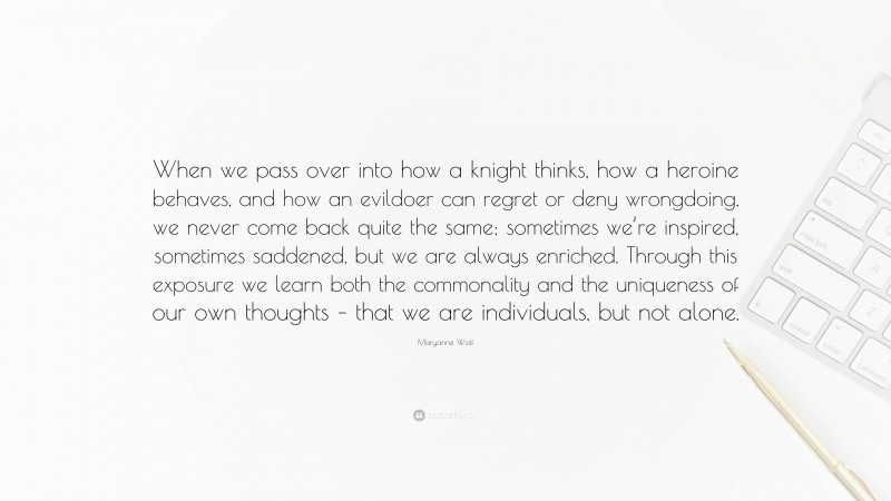 Maryanne Wolf Quote: “When we pass over into how a knight thinks, how a heroine behaves, and how an evildoer can regret or deny wrongdoing, we never come back quite the same; sometimes we’re inspired, sometimes saddened, but we are always enriched. Through this exposure we learn both the commonality and the uniqueness of our own thoughts – that we are individuals, but not alone.”