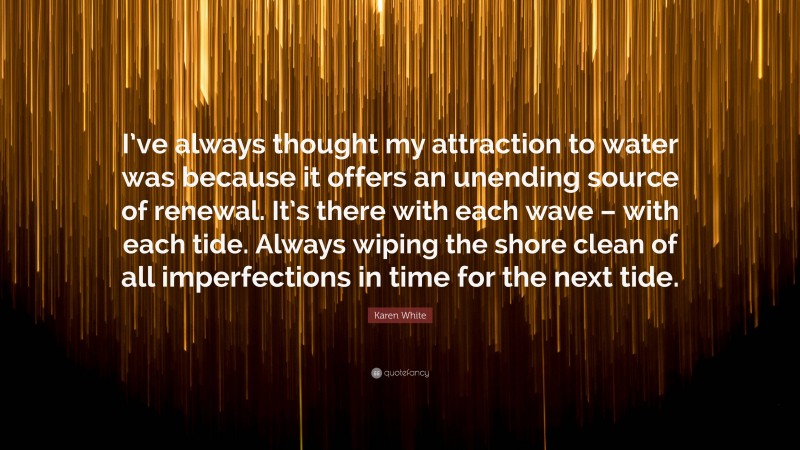 Karen White Quote: “I’ve always thought my attraction to water was because it offers an unending source of renewal. It’s there with each wave – with each tide. Always wiping the shore clean of all imperfections in time for the next tide.”