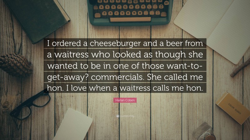 Harlan Coben Quote: “I ordered a cheeseburger and a beer from a waitress who looked as though she wanted to be in one of those want-to-get-away? commercials. She called me hon. I love when a waitress calls me hon.”