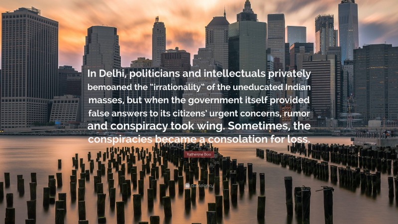 Katherine Boo Quote: “In Delhi, politicians and intellectuals privately bemoaned the “irrationality” of the uneducated Indian masses, but when the government itself provided false answers to its citizens’ urgent concerns, rumor and conspiracy took wing. Sometimes, the conspiracies became a consolation for loss.”
