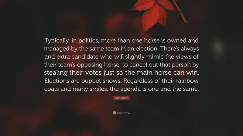 Suzy Kassem Quote: “Typically, in politics, more than one horse is owned and managed by the same team in an election. There’s always and extra candidate who will slightly mimic the views of their team’s opposing horse, to cancel out that person by stealing their votes just so the main horse can win. Elections are puppet shows. Regardless of their rainbow coats and many smiles, the agenda is one and the same.”