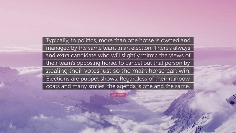 Suzy Kassem Quote: “Typically, in politics, more than one horse is owned and managed by the same team in an election. There’s always and extra candidate who will slightly mimic the views of their team’s opposing horse, to cancel out that person by stealing their votes just so the main horse can win. Elections are puppet shows. Regardless of their rainbow coats and many smiles, the agenda is one and the same.”