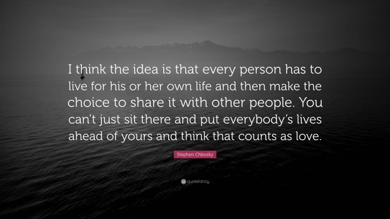 Stephen Chbosky Quote: “I think the idea is that every person has to live for his or her own life and then make the choice to share it with other people. You can’t just sit there and put everybody’s lives ahead of yours and think that counts as love.”