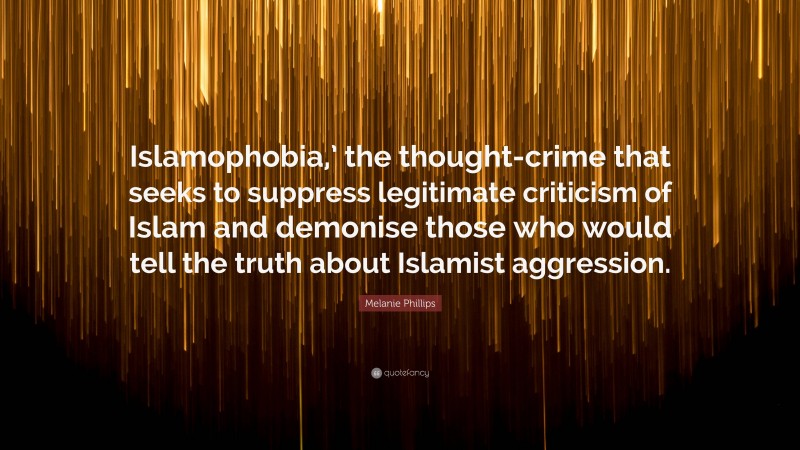 Melanie Phillips Quote: “Islamophobia,’ the thought-crime that seeks to suppress legitimate criticism of Islam and demonise those who would tell the truth about Islamist aggression.”
