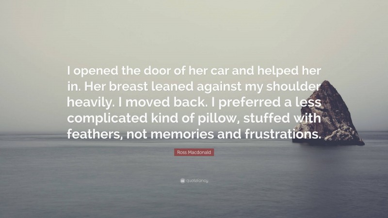 Ross Macdonald Quote: “I opened the door of her car and helped her in. Her breast leaned against my shoulder heavily. I moved back. I preferred a less complicated kind of pillow, stuffed with feathers, not memories and frustrations.”